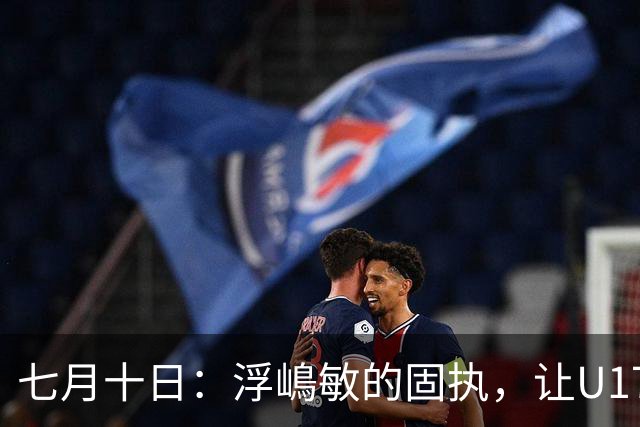 七月十日：浮嶋敏的固执，让U17国足两次掉进同一个坑？