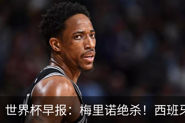 世界杯早报：梅里诺绝杀！西班牙2-1比利时，半决赛将战法国