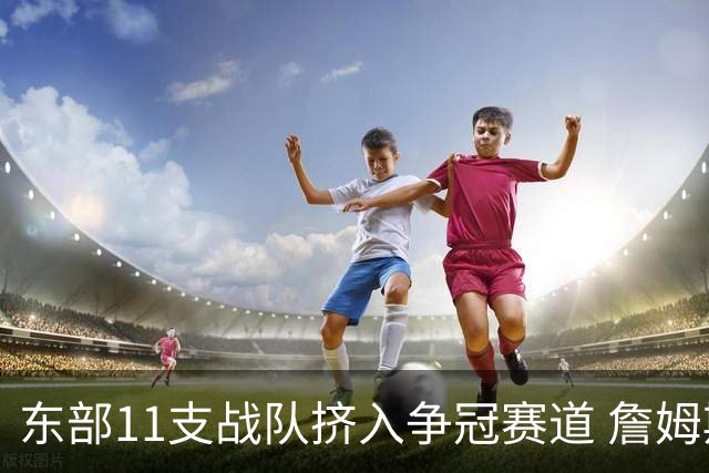 东部11支战队挤入争冠赛道 詹姆斯选了一条最难的路？