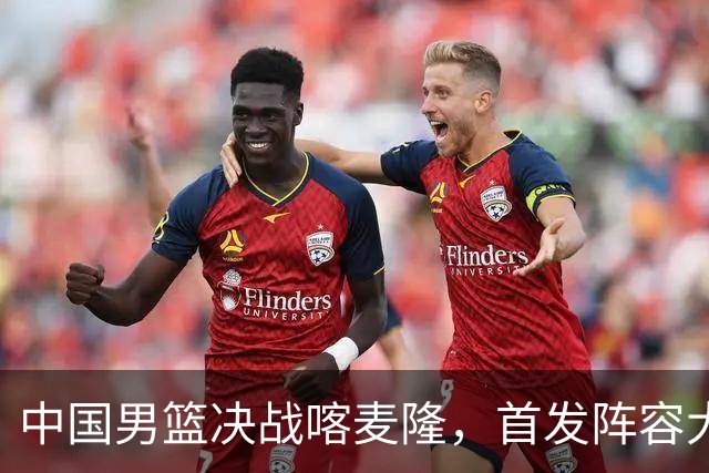 中国男篮决战喀麦隆，首发阵容大调整，郭士强重要表态引争议