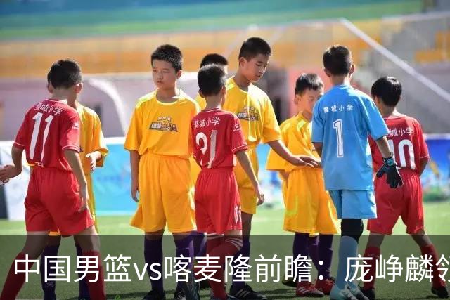 中国男篮vs喀麦隆前瞻：庞峥麟领衔后卫国手有望大战NBA现役球员
