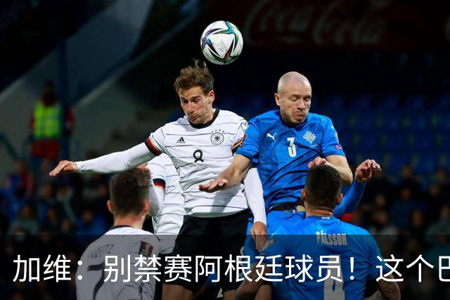 加维：别禁赛阿根廷球员！这个巴萨人赛后为对手求情