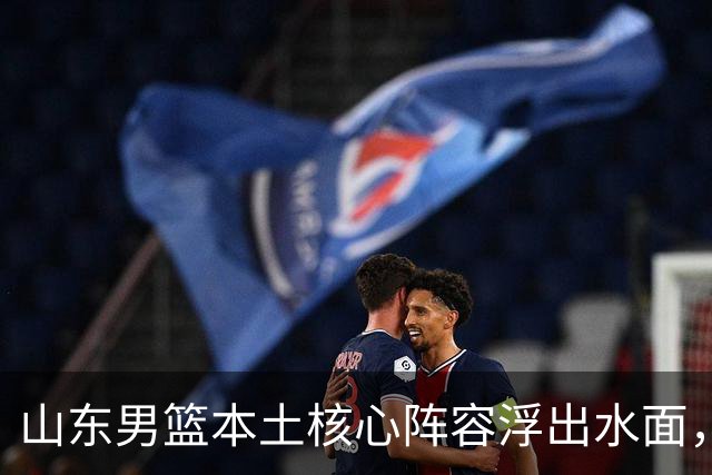 山东男篮本土核心阵容浮出水面，锋线补强明显，二号位稍显薄弱